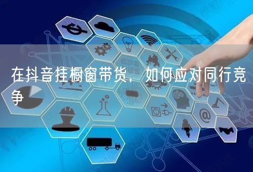 在抖音挂橱窗带货，如何应对同行竞争