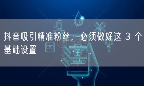 抖音吸引精准粉丝，必须做好这 3 个基础