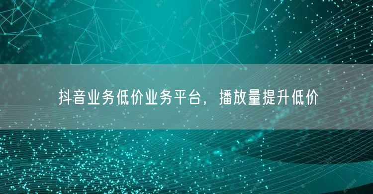 抖音业务低价业务平台，播放量提升低价