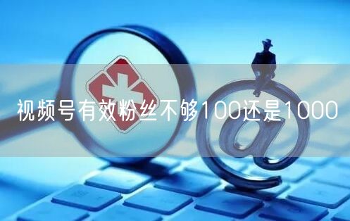 视频号有效粉丝不够100还是1000